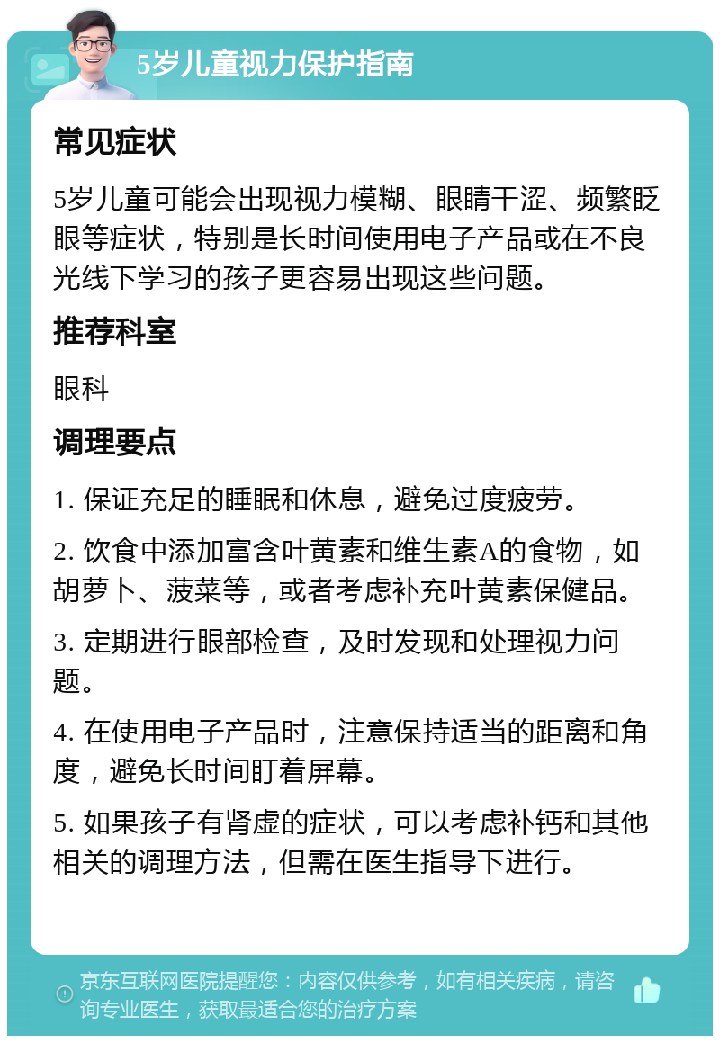 5岁儿童视力保护指南 常见症状 5岁儿童可能会出现视力模糊、眼睛干涩、频繁眨眼等症状，特别是长时间使用电子产品或在不良光线下学习的孩子更容易出现这些问题。 推荐科室 眼科 调理要点 1. 保证充足的睡眠和休息，避免过度疲劳。 2. 饮食中添加富含叶黄素和维生素A的食物，如胡萝卜、菠菜等，或者考虑补充叶黄素保健品。 3. 定期进行眼部检查，及时发现和处理视力问题。 4. 在使用电子产品时，注意保持适当的距离和角度，避免长时间盯着屏幕。 5. 如果孩子有肾虚的症状，可以考虑补钙和其他相关的调理方法，但需在医生指导下进行。