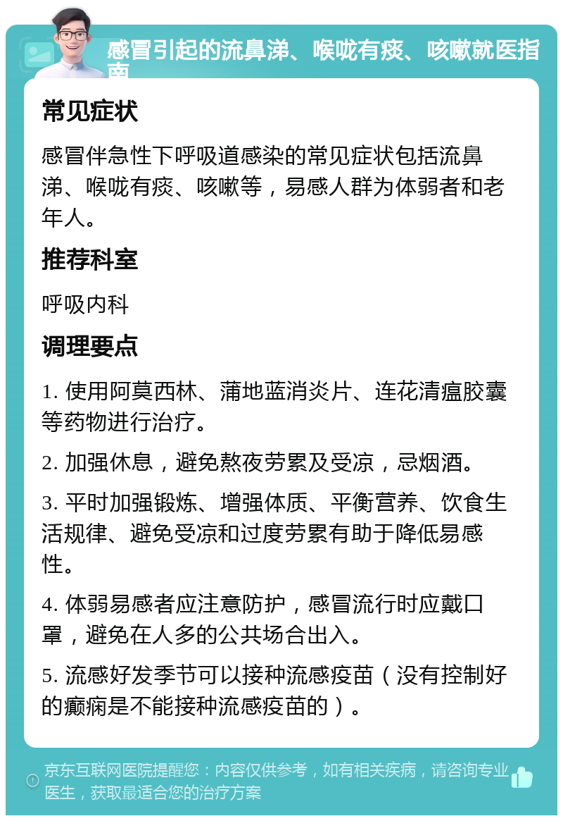 感冒引起的流鼻涕、喉咙有痰、咳嗽就医指南 常见症状 感冒伴急性下呼吸道感染的常见症状包括流鼻涕、喉咙有痰、咳嗽等，易感人群为体弱者和老年人。 推荐科室 呼吸内科 调理要点 1. 使用阿莫西林、蒲地蓝消炎片、连花清瘟胶囊等药物进行治疗。 2. 加强休息，避免熬夜劳累及受凉，忌烟酒。 3. 平时加强锻炼、增强体质、平衡营养、饮食生活规律、避免受凉和过度劳累有助于降低易感性。 4. 体弱易感者应注意防护，感冒流行时应戴口罩，避免在人多的公共场合出入。 5. 流感好发季节可以接种流感疫苗（没有控制好的癫痫是不能接种流感疫苗的）。