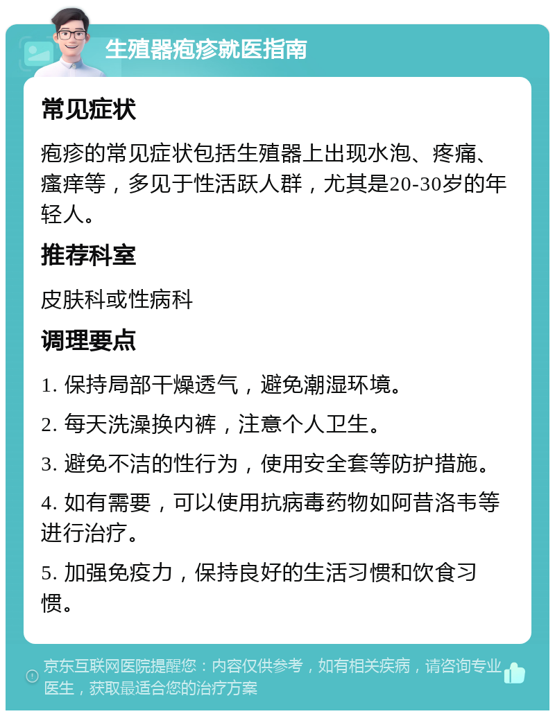 生殖器疱疹就医指南 常见症状 疱疹的常见症状包括生殖器上出现水泡、疼痛、瘙痒等，多见于性活跃人群，尤其是20-30岁的年轻人。 推荐科室 皮肤科或性病科 调理要点 1. 保持局部干燥透气，避免潮湿环境。 2. 每天洗澡换内裤，注意个人卫生。 3. 避免不洁的性行为，使用安全套等防护措施。 4. 如有需要，可以使用抗病毒药物如阿昔洛韦等进行治疗。 5. 加强免疫力，保持良好的生活习惯和饮食习惯。