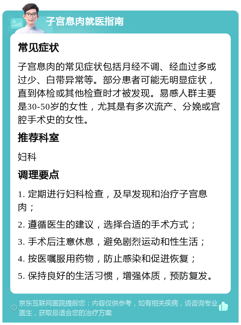 子宫息肉就医指南 常见症状 子宫息肉的常见症状包括月经不调、经血过多或过少、白带异常等。部分患者可能无明显症状，直到体检或其他检查时才被发现。易感人群主要是30-50岁的女性，尤其是有多次流产、分娩或宫腔手术史的女性。 推荐科室 妇科 调理要点 1. 定期进行妇科检查，及早发现和治疗子宫息肉； 2. 遵循医生的建议，选择合适的手术方式； 3. 手术后注意休息，避免剧烈运动和性生活； 4. 按医嘱服用药物，防止感染和促进恢复； 5. 保持良好的生活习惯，增强体质，预防复发。