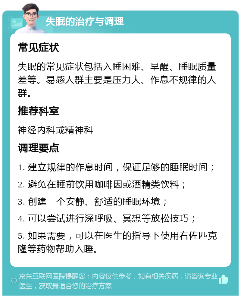 失眠的治疗与调理 常见症状 失眠的常见症状包括入睡困难、早醒、睡眠质量差等。易感人群主要是压力大、作息不规律的人群。 推荐科室 神经内科或精神科 调理要点 1. 建立规律的作息时间，保证足够的睡眠时间； 2. 避免在睡前饮用咖啡因或酒精类饮料； 3. 创建一个安静、舒适的睡眠环境； 4. 可以尝试进行深呼吸、冥想等放松技巧； 5. 如果需要，可以在医生的指导下使用右佐匹克隆等药物帮助入睡。