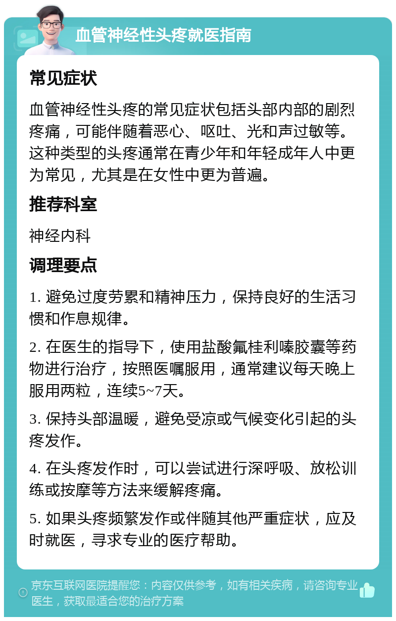 血管神经性头疼就医指南 常见症状 血管神经性头疼的常见症状包括头部内部的剧烈疼痛，可能伴随着恶心、呕吐、光和声过敏等。这种类型的头疼通常在青少年和年轻成年人中更为常见，尤其是在女性中更为普遍。 推荐科室 神经内科 调理要点 1. 避免过度劳累和精神压力，保持良好的生活习惯和作息规律。 2. 在医生的指导下，使用盐酸氟桂利嗪胶囊等药物进行治疗，按照医嘱服用，通常建议每天晚上服用两粒，连续5~7天。 3. 保持头部温暖，避免受凉或气候变化引起的头疼发作。 4. 在头疼发作时，可以尝试进行深呼吸、放松训练或按摩等方法来缓解疼痛。 5. 如果头疼频繁发作或伴随其他严重症状，应及时就医，寻求专业的医疗帮助。