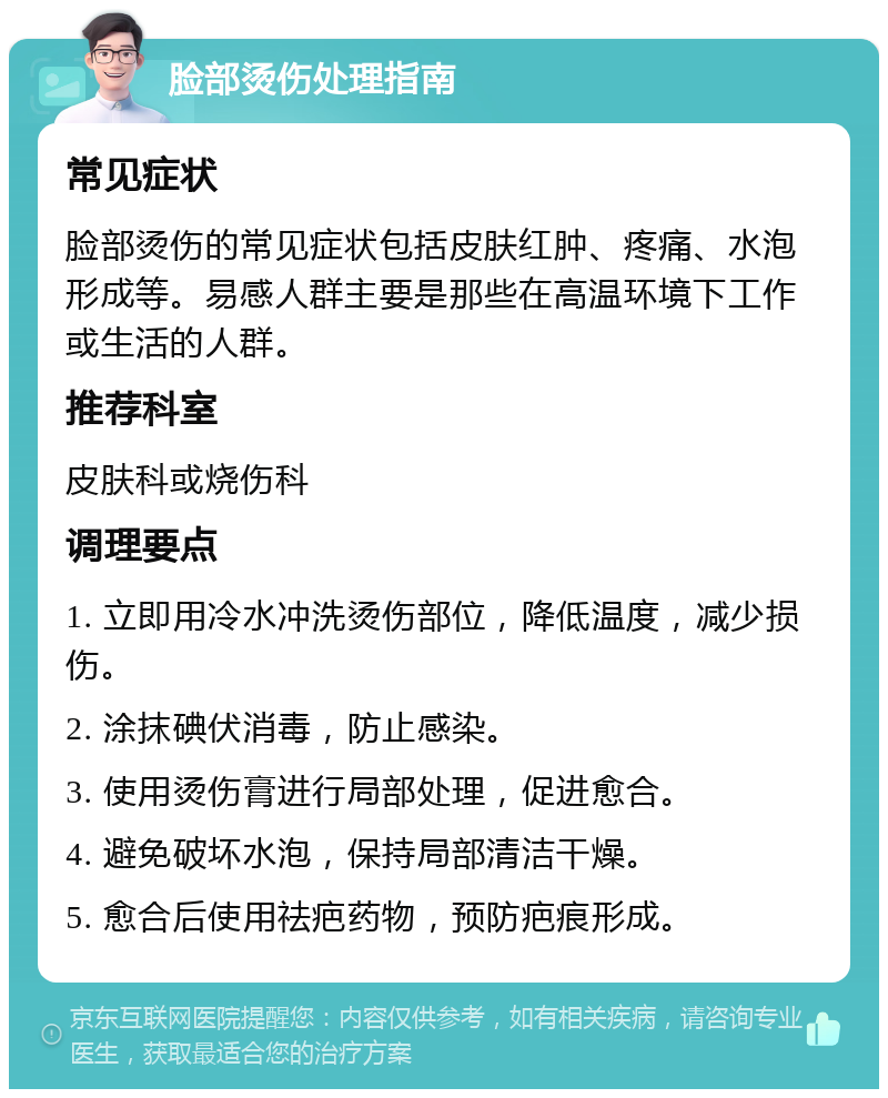 脸部烫伤处理指南 常见症状 脸部烫伤的常见症状包括皮肤红肿、疼痛、水泡形成等。易感人群主要是那些在高温环境下工作或生活的人群。 推荐科室 皮肤科或烧伤科 调理要点 1. 立即用冷水冲洗烫伤部位，降低温度，减少损伤。 2. 涂抹碘伏消毒，防止感染。 3. 使用烫伤膏进行局部处理，促进愈合。 4. 避免破坏水泡，保持局部清洁干燥。 5. 愈合后使用祛疤药物，预防疤痕形成。