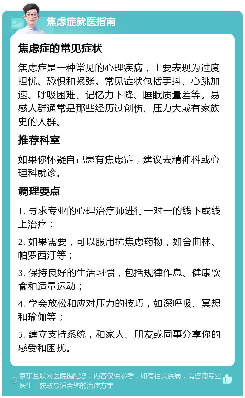 焦虑症就医指南 焦虑症的常见症状 焦虑症是一种常见的心理疾病，主要表现为过度担忧、恐惧和紧张。常见症状包括手抖、心跳加速、呼吸困难、记忆力下降、睡眠质量差等。易感人群通常是那些经历过创伤、压力大或有家族史的人群。 推荐科室 如果你怀疑自己患有焦虑症，建议去精神科或心理科就诊。 调理要点 1. 寻求专业的心理治疗师进行一对一的线下或线上治疗； 2. 如果需要，可以服用抗焦虑药物，如舍曲林、帕罗西汀等； 3. 保持良好的生活习惯，包括规律作息、健康饮食和适量运动； 4. 学会放松和应对压力的技巧，如深呼吸、冥想和瑜伽等； 5. 建立支持系统，和家人、朋友或同事分享你的感受和困扰。