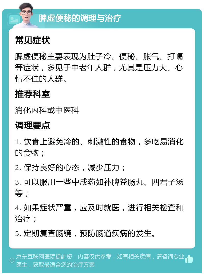 脾虚便秘的调理与治疗 常见症状 脾虚便秘主要表现为肚子冷、便秘、胀气、打嗝等症状，多见于中老年人群，尤其是压力大、心情不佳的人群。 推荐科室 消化内科或中医科 调理要点 1. 饮食上避免冷的、刺激性的食物，多吃易消化的食物； 2. 保持良好的心态，减少压力； 3. 可以服用一些中成药如补脾益肠丸、四君子汤等； 4. 如果症状严重，应及时就医，进行相关检查和治疗； 5. 定期复查肠镜，预防肠道疾病的发生。