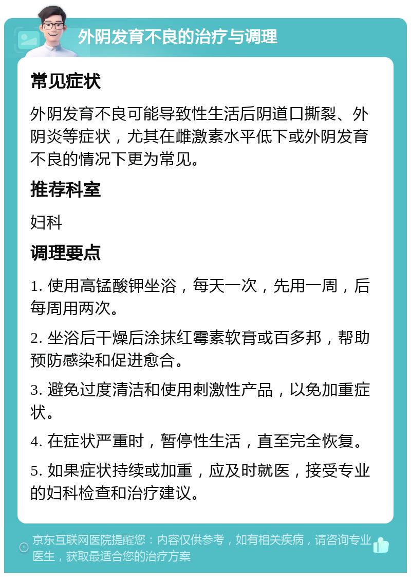 外阴发育不良的治疗与调理 常见症状 外阴发育不良可能导致性生活后阴道口撕裂、外阴炎等症状，尤其在雌激素水平低下或外阴发育不良的情况下更为常见。 推荐科室 妇科 调理要点 1. 使用高锰酸钾坐浴，每天一次，先用一周，后每周用两次。 2. 坐浴后干燥后涂抹红霉素软膏或百多邦，帮助预防感染和促进愈合。 3. 避免过度清洁和使用刺激性产品，以免加重症状。 4. 在症状严重时，暂停性生活，直至完全恢复。 5. 如果症状持续或加重，应及时就医，接受专业的妇科检查和治疗建议。