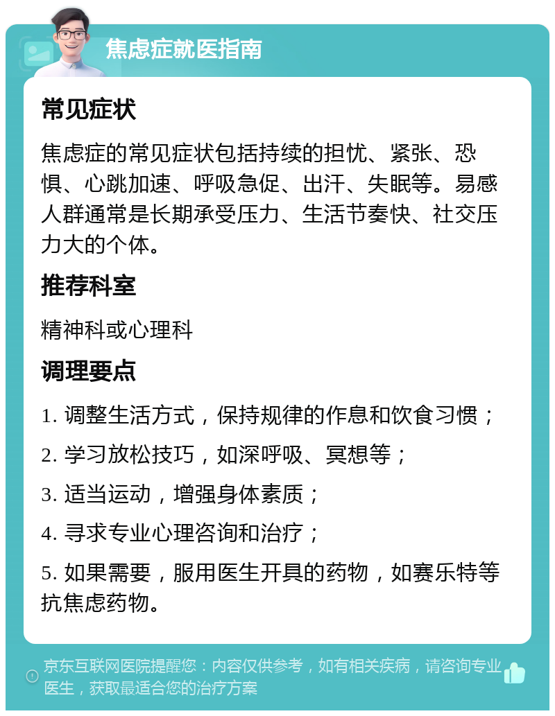 焦虑症就医指南 常见症状 焦虑症的常见症状包括持续的担忧、紧张、恐惧、心跳加速、呼吸急促、出汗、失眠等。易感人群通常是长期承受压力、生活节奏快、社交压力大的个体。 推荐科室 精神科或心理科 调理要点 1. 调整生活方式，保持规律的作息和饮食习惯； 2. 学习放松技巧，如深呼吸、冥想等； 3. 适当运动，增强身体素质； 4. 寻求专业心理咨询和治疗； 5. 如果需要，服用医生开具的药物，如赛乐特等抗焦虑药物。