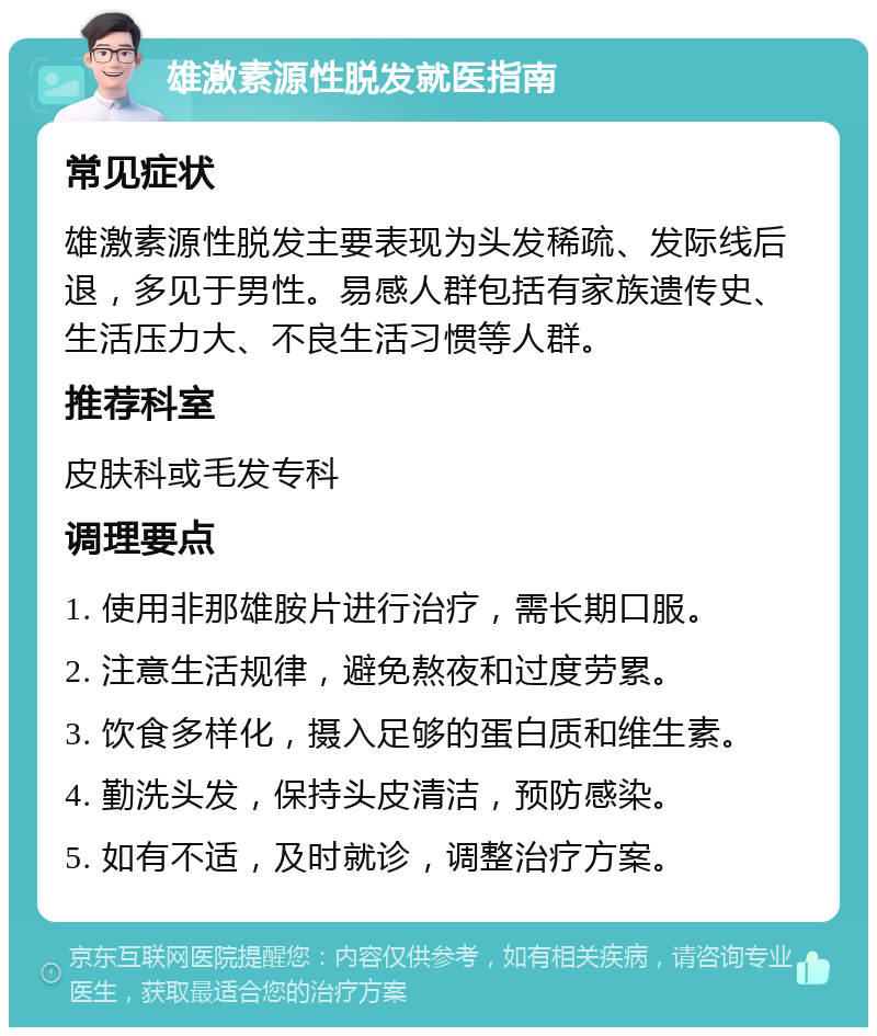 雄激素源性脱发就医指南 常见症状 雄激素源性脱发主要表现为头发稀疏、发际线后退，多见于男性。易感人群包括有家族遗传史、生活压力大、不良生活习惯等人群。 推荐科室 皮肤科或毛发专科 调理要点 1. 使用非那雄胺片进行治疗，需长期口服。 2. 注意生活规律，避免熬夜和过度劳累。 3. 饮食多样化，摄入足够的蛋白质和维生素。 4. 勤洗头发，保持头皮清洁，预防感染。 5. 如有不适，及时就诊，调整治疗方案。