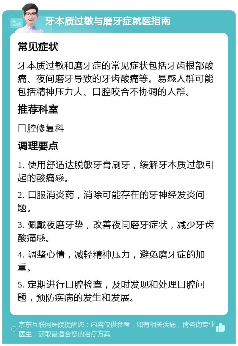 牙本质过敏与磨牙症就医指南 常见症状 牙本质过敏和磨牙症的常见症状包括牙齿根部酸痛、夜间磨牙导致的牙齿酸痛等。易感人群可能包括精神压力大、口腔咬合不协调的人群。 推荐科室 口腔修复科 调理要点 1. 使用舒适达脱敏牙膏刷牙，缓解牙本质过敏引起的酸痛感。 2. 口服消炎药，消除可能存在的牙神经发炎问题。 3. 佩戴夜磨牙垫，改善夜间磨牙症状，减少牙齿酸痛感。 4. 调整心情，减轻精神压力，避免磨牙症的加重。 5. 定期进行口腔检查，及时发现和处理口腔问题，预防疾病的发生和发展。