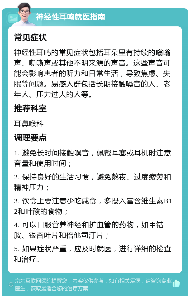 神经性耳鸣就医指南 常见症状 神经性耳鸣的常见症状包括耳朵里有持续的嗡嗡声、嘶嘶声或其他不明来源的声音。这些声音可能会影响患者的听力和日常生活，导致焦虑、失眠等问题。易感人群包括长期接触噪音的人、老年人、压力过大的人等。 推荐科室 耳鼻喉科 调理要点 1. 避免长时间接触噪音，佩戴耳塞或耳机时注意音量和使用时间； 2. 保持良好的生活习惯，避免熬夜、过度疲劳和精神压力； 3. 饮食上要注意少吃咸食，多摄入富含维生素B12和叶酸的食物； 4. 可以口服营养神经和扩血管的药物，如甲钴胺、银杏叶片和倍他司汀片； 5. 如果症状严重，应及时就医，进行详细的检查和治疗。