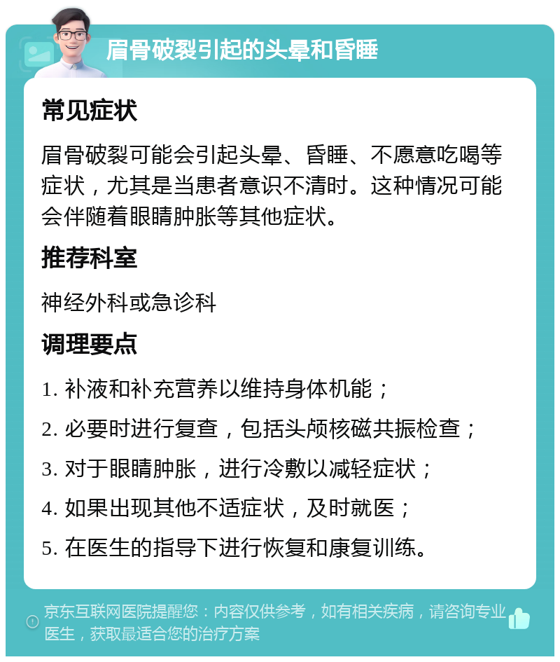 眉骨破裂引起的头晕和昏睡 常见症状 眉骨破裂可能会引起头晕、昏睡、不愿意吃喝等症状，尤其是当患者意识不清时。这种情况可能会伴随着眼睛肿胀等其他症状。 推荐科室 神经外科或急诊科 调理要点 1. 补液和补充营养以维持身体机能； 2. 必要时进行复查，包括头颅核磁共振检查； 3. 对于眼睛肿胀，进行冷敷以减轻症状； 4. 如果出现其他不适症状，及时就医； 5. 在医生的指导下进行恢复和康复训练。