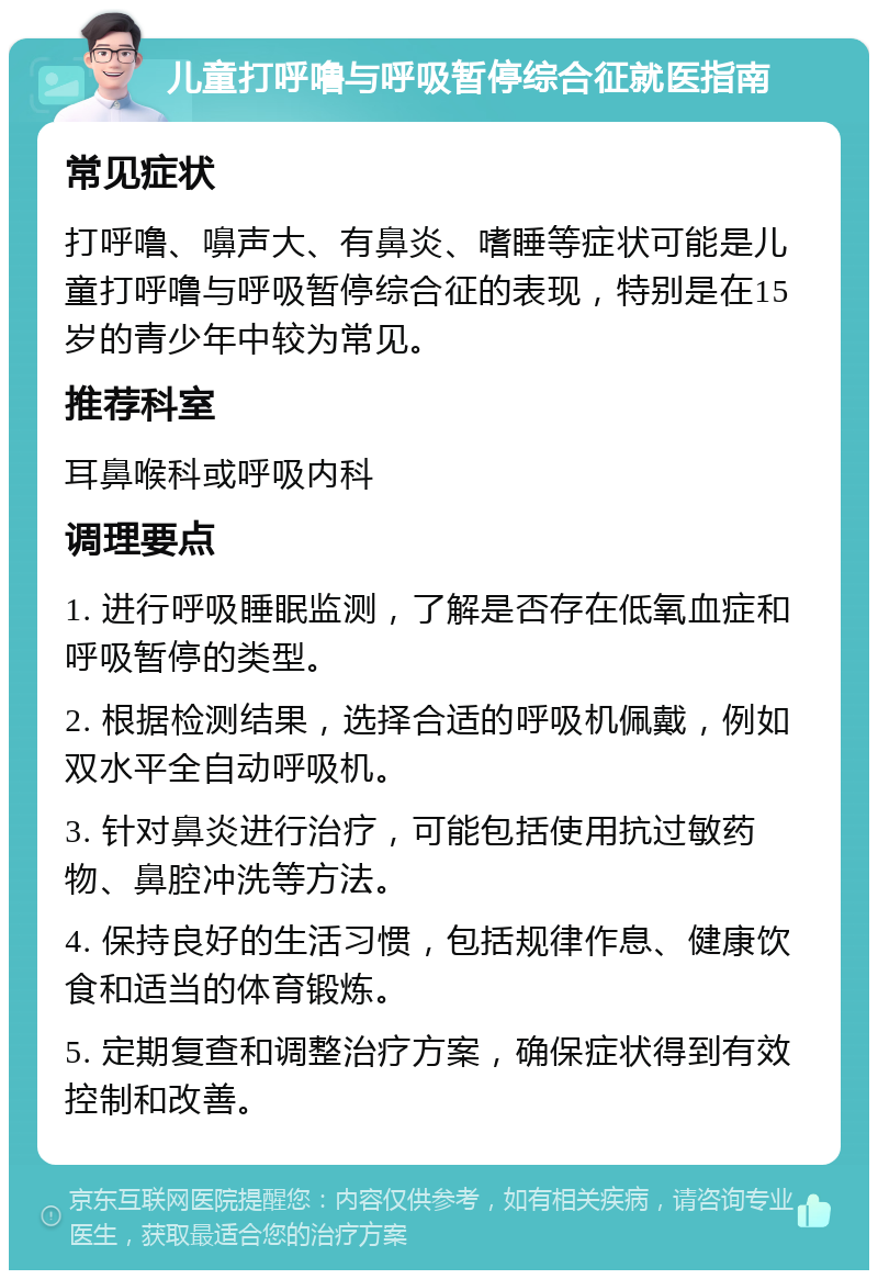 儿童打呼噜与呼吸暂停综合征就医指南 常见症状 打呼噜、嚊声大、有鼻炎、嗜睡等症状可能是儿童打呼噜与呼吸暂停综合征的表现，特别是在15岁的青少年中较为常见。 推荐科室 耳鼻喉科或呼吸内科 调理要点 1. 进行呼吸睡眠监测，了解是否存在低氧血症和呼吸暂停的类型。 2. 根据检测结果，选择合适的呼吸机佩戴，例如双水平全自动呼吸机。 3. 针对鼻炎进行治疗，可能包括使用抗过敏药物、鼻腔冲洗等方法。 4. 保持良好的生活习惯，包括规律作息、健康饮食和适当的体育锻炼。 5. 定期复查和调整治疗方案，确保症状得到有效控制和改善。