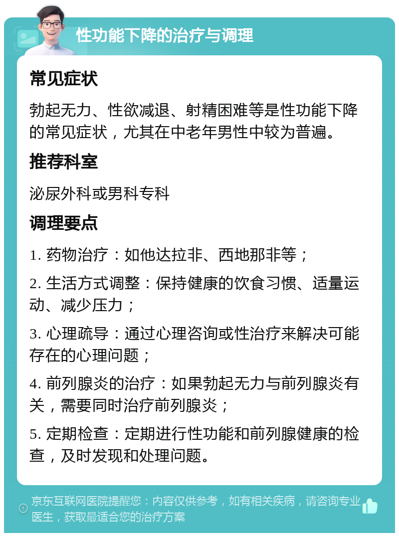 性功能下降的治疗与调理 常见症状 勃起无力、性欲减退、射精困难等是性功能下降的常见症状，尤其在中老年男性中较为普遍。 推荐科室 泌尿外科或男科专科 调理要点 1. 药物治疗：如他达拉非、西地那非等； 2. 生活方式调整：保持健康的饮食习惯、适量运动、减少压力； 3. 心理疏导：通过心理咨询或性治疗来解决可能存在的心理问题； 4. 前列腺炎的治疗：如果勃起无力与前列腺炎有关，需要同时治疗前列腺炎； 5. 定期检查：定期进行性功能和前列腺健康的检查，及时发现和处理问题。