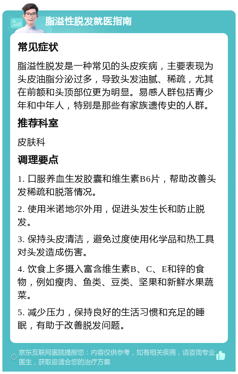 脂溢性脱发就医指南 常见症状 脂溢性脱发是一种常见的头皮疾病，主要表现为头皮油脂分泌过多，导致头发油腻、稀疏，尤其在前额和头顶部位更为明显。易感人群包括青少年和中年人，特别是那些有家族遗传史的人群。 推荐科室 皮肤科 调理要点 1. 口服养血生发胶囊和维生素B6片，帮助改善头发稀疏和脱落情况。 2. 使用米诺地尔外用，促进头发生长和防止脱发。 3. 保持头皮清洁，避免过度使用化学品和热工具对头发造成伤害。 4. 饮食上多摄入富含维生素B、C、E和锌的食物，例如瘦肉、鱼类、豆类、坚果和新鲜水果蔬菜。 5. 减少压力，保持良好的生活习惯和充足的睡眠，有助于改善脱发问题。