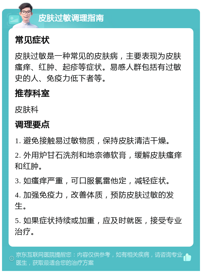 皮肤过敏调理指南 常见症状 皮肤过敏是一种常见的皮肤病，主要表现为皮肤瘙痒、红肿、起疹等症状。易感人群包括有过敏史的人、免疫力低下者等。 推荐科室 皮肤科 调理要点 1. 避免接触易过敏物质，保持皮肤清洁干燥。 2. 外用炉甘石洗剂和地奈德软膏，缓解皮肤瘙痒和红肿。 3. 如瘙痒严重，可口服氯雷他定，减轻症状。 4. 加强免疫力，改善体质，预防皮肤过敏的发生。 5. 如果症状持续或加重，应及时就医，接受专业治疗。