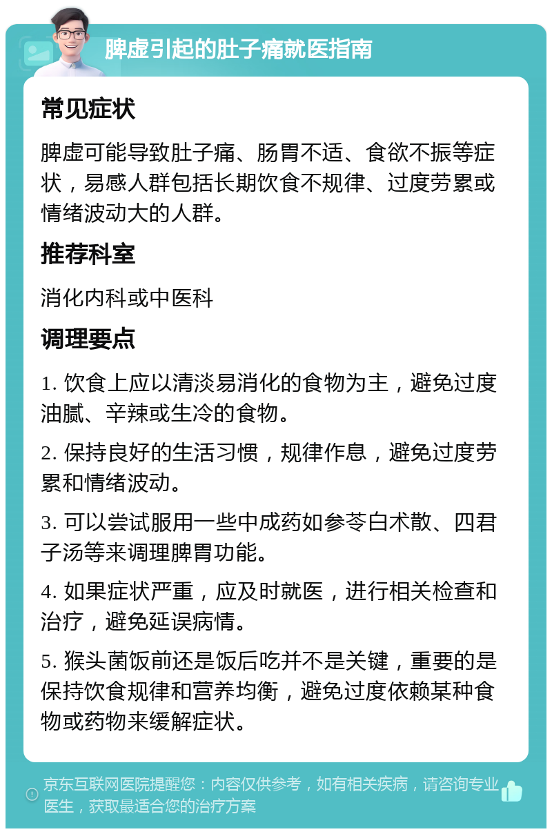 脾虚引起的肚子痛就医指南 常见症状 脾虚可能导致肚子痛、肠胃不适、食欲不振等症状，易感人群包括长期饮食不规律、过度劳累或情绪波动大的人群。 推荐科室 消化内科或中医科 调理要点 1. 饮食上应以清淡易消化的食物为主，避免过度油腻、辛辣或生冷的食物。 2. 保持良好的生活习惯，规律作息，避免过度劳累和情绪波动。 3. 可以尝试服用一些中成药如参苓白术散、四君子汤等来调理脾胃功能。 4. 如果症状严重，应及时就医，进行相关检查和治疗，避免延误病情。 5. 猴头菌饭前还是饭后吃并不是关键，重要的是保持饮食规律和营养均衡，避免过度依赖某种食物或药物来缓解症状。