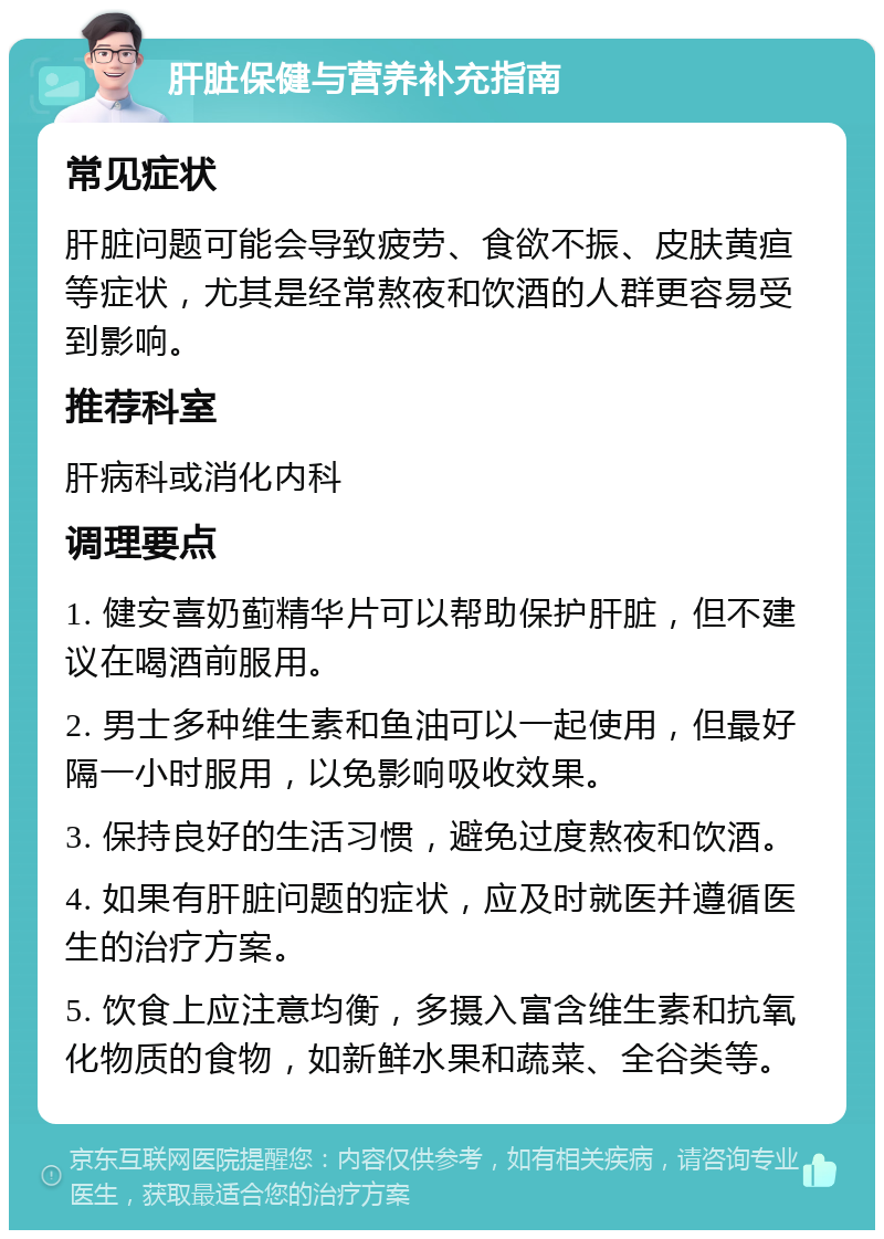 肝脏保健与营养补充指南 常见症状 肝脏问题可能会导致疲劳、食欲不振、皮肤黄疸等症状，尤其是经常熬夜和饮酒的人群更容易受到影响。 推荐科室 肝病科或消化内科 调理要点 1. 健安喜奶蓟精华片可以帮助保护肝脏，但不建议在喝酒前服用。 2. 男士多种维生素和鱼油可以一起使用，但最好隔一小时服用，以免影响吸收效果。 3. 保持良好的生活习惯，避免过度熬夜和饮酒。 4. 如果有肝脏问题的症状，应及时就医并遵循医生的治疗方案。 5. 饮食上应注意均衡，多摄入富含维生素和抗氧化物质的食物，如新鲜水果和蔬菜、全谷类等。