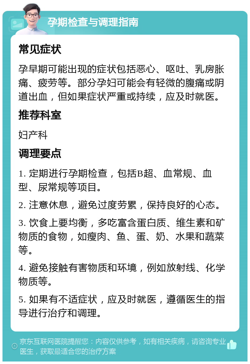 孕期检查与调理指南 常见症状 孕早期可能出现的症状包括恶心、呕吐、乳房胀痛、疲劳等。部分孕妇可能会有轻微的腹痛或阴道出血，但如果症状严重或持续，应及时就医。 推荐科室 妇产科 调理要点 1. 定期进行孕期检查，包括B超、血常规、血型、尿常规等项目。 2. 注意休息，避免过度劳累，保持良好的心态。 3. 饮食上要均衡，多吃富含蛋白质、维生素和矿物质的食物，如瘦肉、鱼、蛋、奶、水果和蔬菜等。 4. 避免接触有害物质和环境，例如放射线、化学物质等。 5. 如果有不适症状，应及时就医，遵循医生的指导进行治疗和调理。