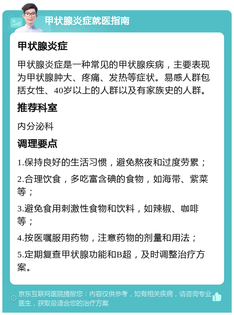 甲状腺炎症就医指南 甲状腺炎症 甲状腺炎症是一种常见的甲状腺疾病，主要表现为甲状腺肿大、疼痛、发热等症状。易感人群包括女性、40岁以上的人群以及有家族史的人群。 推荐科室 内分泌科 调理要点 1.保持良好的生活习惯，避免熬夜和过度劳累； 2.合理饮食，多吃富含碘的食物，如海带、紫菜等； 3.避免食用刺激性食物和饮料，如辣椒、咖啡等； 4.按医嘱服用药物，注意药物的剂量和用法； 5.定期复查甲状腺功能和B超，及时调整治疗方案。