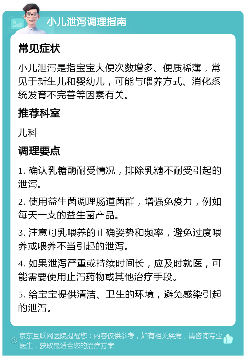 小儿泄泻调理指南 常见症状 小儿泄泻是指宝宝大便次数增多、便质稀薄，常见于新生儿和婴幼儿，可能与喂养方式、消化系统发育不完善等因素有关。 推荐科室 儿科 调理要点 1. 确认乳糖酶耐受情况，排除乳糖不耐受引起的泄泻。 2. 使用益生菌调理肠道菌群，增强免疫力，例如每天一支的益生菌产品。 3. 注意母乳喂养的正确姿势和频率，避免过度喂养或喂养不当引起的泄泻。 4. 如果泄泻严重或持续时间长，应及时就医，可能需要使用止泻药物或其他治疗手段。 5. 给宝宝提供清洁、卫生的环境，避免感染引起的泄泻。