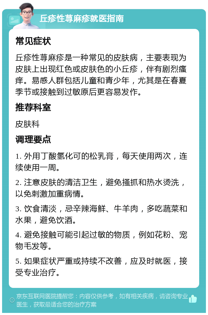 丘疹性荨麻疹就医指南 常见症状 丘疹性荨麻疹是一种常见的皮肤病，主要表现为皮肤上出现红色或皮肤色的小丘疹，伴有剧烈瘙痒。易感人群包括儿童和青少年，尤其是在春夏季节或接触到过敏原后更容易发作。 推荐科室 皮肤科 调理要点 1. 外用丁酸氢化可的松乳膏，每天使用两次，连续使用一周。 2. 注意皮肤的清洁卫生，避免搔抓和热水烫洗，以免刺激加重病情。 3. 饮食清淡，忌辛辣海鲜、牛羊肉，多吃蔬菜和水果，避免饮酒。 4. 避免接触可能引起过敏的物质，例如花粉、宠物毛发等。 5. 如果症状严重或持续不改善，应及时就医，接受专业治疗。