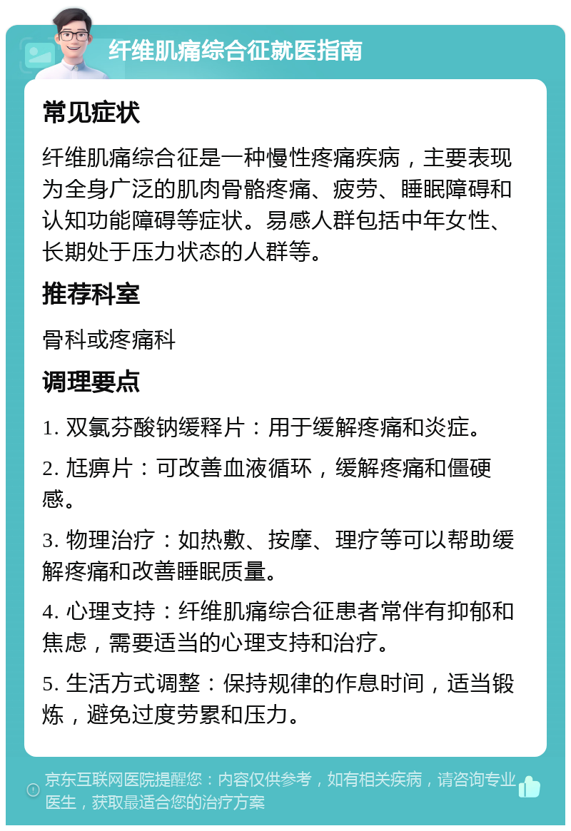 纤维肌痛综合征就医指南 常见症状 纤维肌痛综合征是一种慢性疼痛疾病，主要表现为全身广泛的肌肉骨骼疼痛、疲劳、睡眠障碍和认知功能障碍等症状。易感人群包括中年女性、长期处于压力状态的人群等。 推荐科室 骨科或疼痛科 调理要点 1. 双氯芬酸钠缓释片：用于缓解疼痛和炎症。 2. 尪痹片：可改善血液循环，缓解疼痛和僵硬感。 3. 物理治疗：如热敷、按摩、理疗等可以帮助缓解疼痛和改善睡眠质量。 4. 心理支持：纤维肌痛综合征患者常伴有抑郁和焦虑，需要适当的心理支持和治疗。 5. 生活方式调整：保持规律的作息时间，适当锻炼，避免过度劳累和压力。