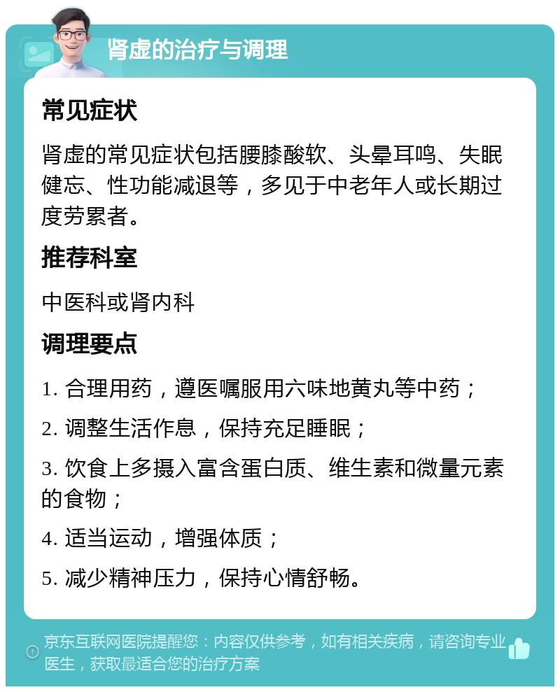 肾虚的治疗与调理 常见症状 肾虚的常见症状包括腰膝酸软、头晕耳鸣、失眠健忘、性功能减退等，多见于中老年人或长期过度劳累者。 推荐科室 中医科或肾内科 调理要点 1. 合理用药，遵医嘱服用六味地黄丸等中药； 2. 调整生活作息，保持充足睡眠； 3. 饮食上多摄入富含蛋白质、维生素和微量元素的食物； 4. 适当运动，增强体质； 5. 减少精神压力，保持心情舒畅。