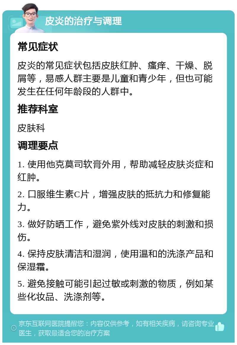 皮炎的治疗与调理 常见症状 皮炎的常见症状包括皮肤红肿、瘙痒、干燥、脱屑等，易感人群主要是儿童和青少年，但也可能发生在任何年龄段的人群中。 推荐科室 皮肤科 调理要点 1. 使用他克莫司软膏外用，帮助减轻皮肤炎症和红肿。 2. 口服维生素C片，增强皮肤的抵抗力和修复能力。 3. 做好防晒工作，避免紫外线对皮肤的刺激和损伤。 4. 保持皮肤清洁和湿润，使用温和的洗涤产品和保湿霜。 5. 避免接触可能引起过敏或刺激的物质，例如某些化妆品、洗涤剂等。