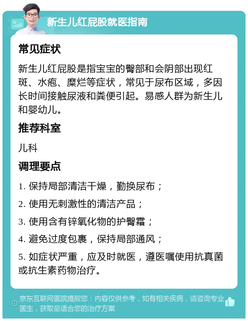 新生儿红屁股就医指南 常见症状 新生儿红屁股是指宝宝的臀部和会阴部出现红斑、水疱、糜烂等症状，常见于尿布区域，多因长时间接触尿液和粪便引起。易感人群为新生儿和婴幼儿。 推荐科室 儿科 调理要点 1. 保持局部清洁干燥，勤换尿布； 2. 使用无刺激性的清洁产品； 3. 使用含有锌氧化物的护臀霜； 4. 避免过度包裹，保持局部通风； 5. 如症状严重，应及时就医，遵医嘱使用抗真菌或抗生素药物治疗。