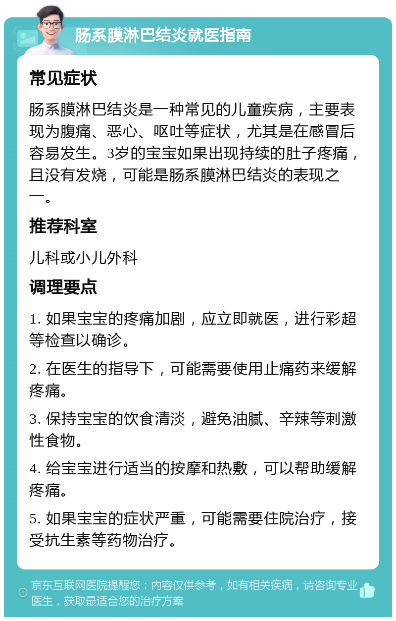 肠系膜淋巴结炎就医指南 常见症状 肠系膜淋巴结炎是一种常见的儿童疾病，主要表现为腹痛、恶心、呕吐等症状，尤其是在感冒后容易发生。3岁的宝宝如果出现持续的肚子疼痛，且没有发烧，可能是肠系膜淋巴结炎的表现之一。 推荐科室 儿科或小儿外科 调理要点 1. 如果宝宝的疼痛加剧，应立即就医，进行彩超等检查以确诊。 2. 在医生的指导下，可能需要使用止痛药来缓解疼痛。 3. 保持宝宝的饮食清淡，避免油腻、辛辣等刺激性食物。 4. 给宝宝进行适当的按摩和热敷，可以帮助缓解疼痛。 5. 如果宝宝的症状严重，可能需要住院治疗，接受抗生素等药物治疗。