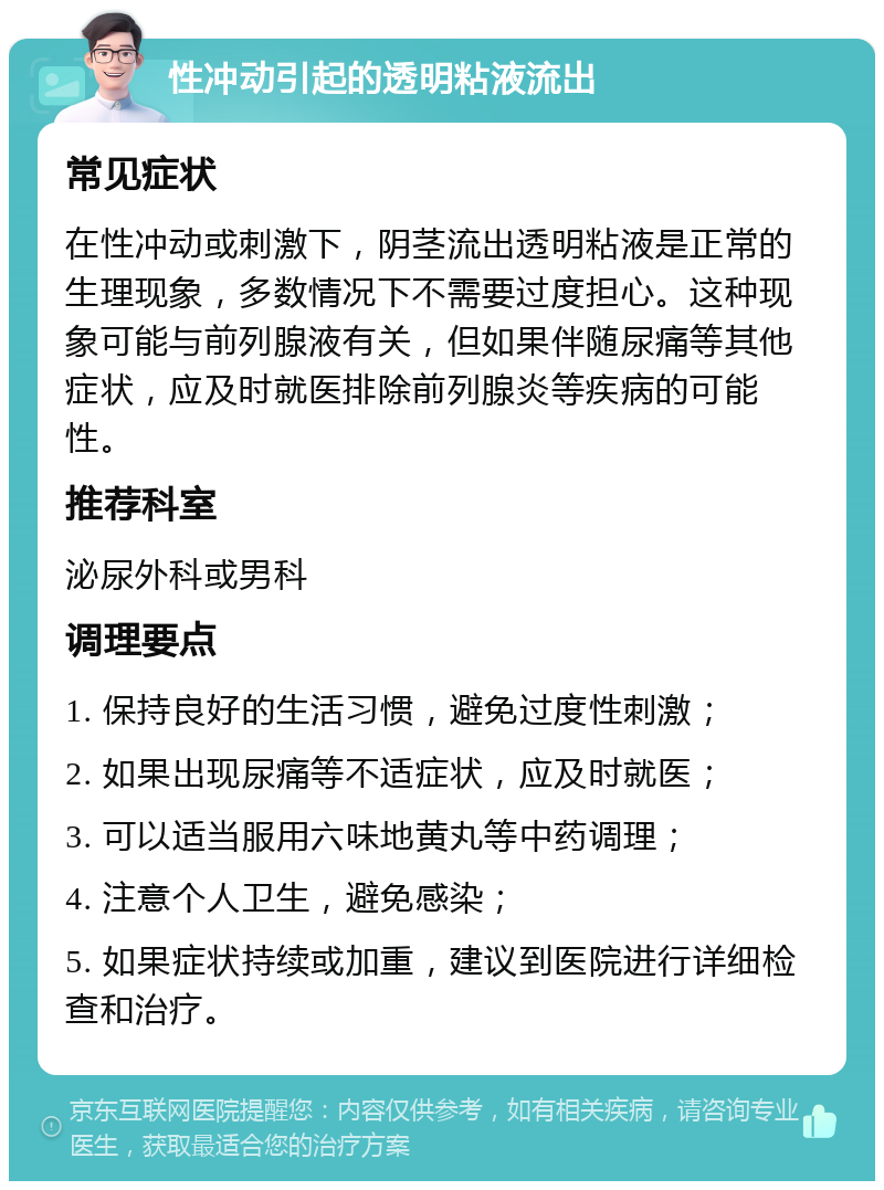 性冲动引起的透明粘液流出 常见症状 在性冲动或刺激下，阴茎流出透明粘液是正常的生理现象，多数情况下不需要过度担心。这种现象可能与前列腺液有关，但如果伴随尿痛等其他症状，应及时就医排除前列腺炎等疾病的可能性。 推荐科室 泌尿外科或男科 调理要点 1. 保持良好的生活习惯，避免过度性刺激； 2. 如果出现尿痛等不适症状，应及时就医； 3. 可以适当服用六味地黄丸等中药调理； 4. 注意个人卫生，避免感染； 5. 如果症状持续或加重，建议到医院进行详细检查和治疗。