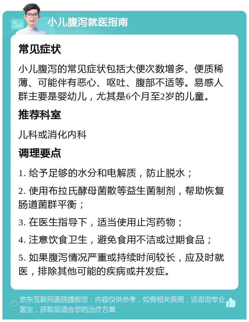 小儿腹泻就医指南 常见症状 小儿腹泻的常见症状包括大便次数增多、便质稀薄、可能伴有恶心、呕吐、腹部不适等。易感人群主要是婴幼儿，尤其是6个月至2岁的儿童。 推荐科室 儿科或消化内科 调理要点 1. 给予足够的水分和电解质，防止脱水； 2. 使用布拉氏酵母菌散等益生菌制剂，帮助恢复肠道菌群平衡； 3. 在医生指导下，适当使用止泻药物； 4. 注意饮食卫生，避免食用不洁或过期食品； 5. 如果腹泻情况严重或持续时间较长，应及时就医，排除其他可能的疾病或并发症。