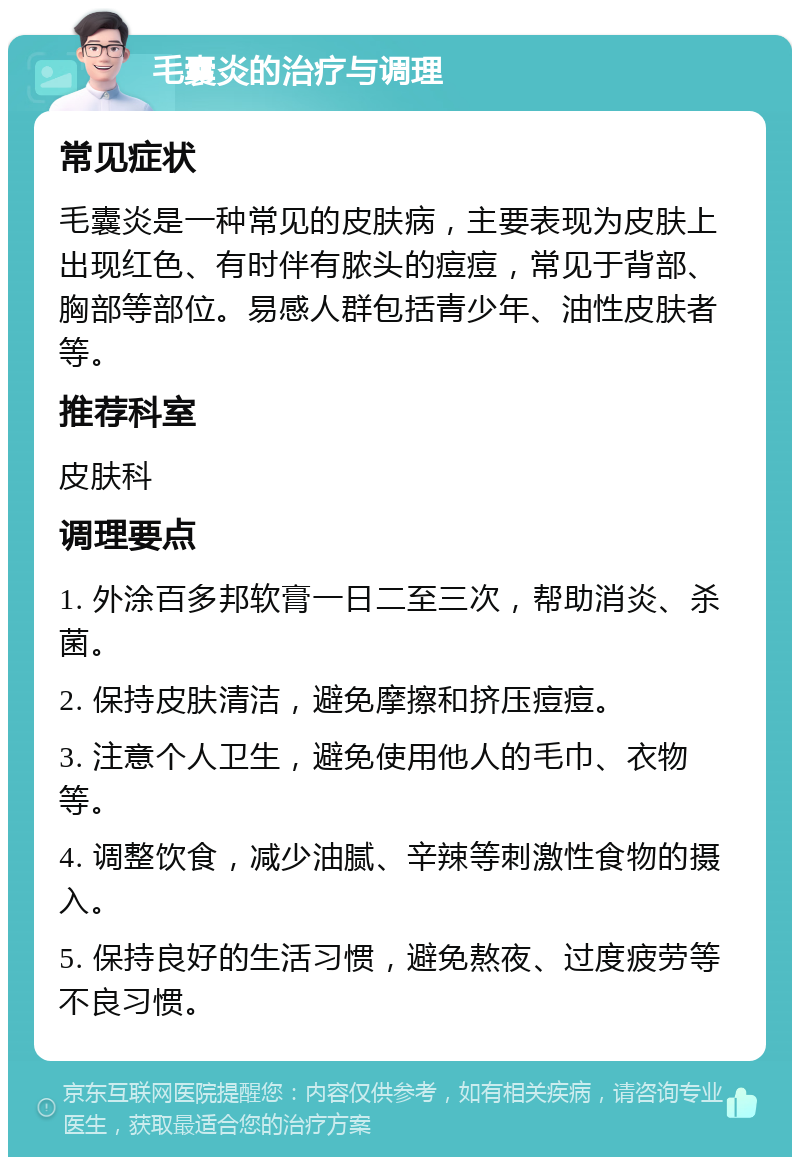 毛囊炎的治疗与调理 常见症状 毛囊炎是一种常见的皮肤病，主要表现为皮肤上出现红色、有时伴有脓头的痘痘，常见于背部、胸部等部位。易感人群包括青少年、油性皮肤者等。 推荐科室 皮肤科 调理要点 1. 外涂百多邦软膏一日二至三次，帮助消炎、杀菌。 2. 保持皮肤清洁，避免摩擦和挤压痘痘。 3. 注意个人卫生，避免使用他人的毛巾、衣物等。 4. 调整饮食，减少油腻、辛辣等刺激性食物的摄入。 5. 保持良好的生活习惯，避免熬夜、过度疲劳等不良习惯。