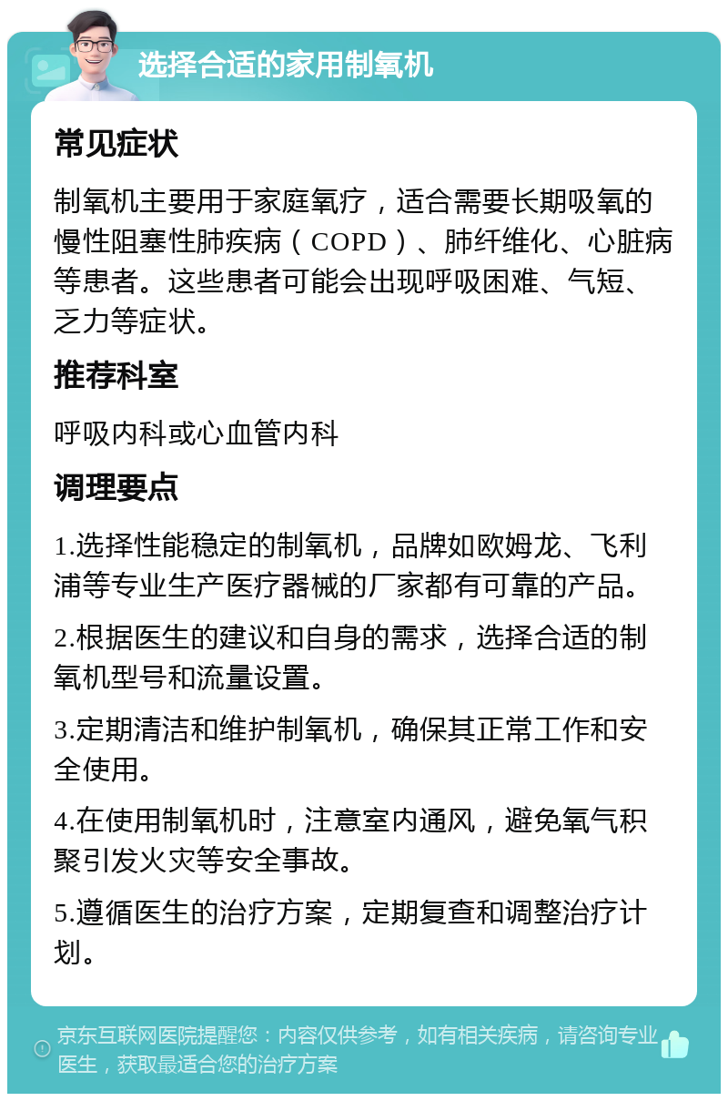 选择合适的家用制氧机 常见症状 制氧机主要用于家庭氧疗，适合需要长期吸氧的慢性阻塞性肺疾病（COPD）、肺纤维化、心脏病等患者。这些患者可能会出现呼吸困难、气短、乏力等症状。 推荐科室 呼吸内科或心血管内科 调理要点 1.选择性能稳定的制氧机，品牌如欧姆龙、飞利浦等专业生产医疗器械的厂家都有可靠的产品。 2.根据医生的建议和自身的需求，选择合适的制氧机型号和流量设置。 3.定期清洁和维护制氧机，确保其正常工作和安全使用。 4.在使用制氧机时，注意室内通风，避免氧气积聚引发火灾等安全事故。 5.遵循医生的治疗方案，定期复查和调整治疗计划。