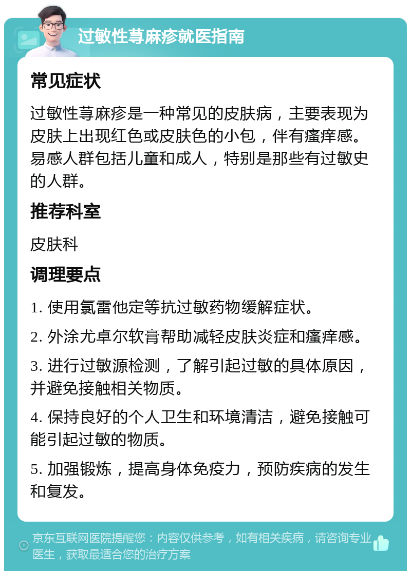 过敏性荨麻疹就医指南 常见症状 过敏性荨麻疹是一种常见的皮肤病，主要表现为皮肤上出现红色或皮肤色的小包，伴有瘙痒感。易感人群包括儿童和成人，特别是那些有过敏史的人群。 推荐科室 皮肤科 调理要点 1. 使用氯雷他定等抗过敏药物缓解症状。 2. 外涂尤卓尔软膏帮助减轻皮肤炎症和瘙痒感。 3. 进行过敏源检测，了解引起过敏的具体原因，并避免接触相关物质。 4. 保持良好的个人卫生和环境清洁，避免接触可能引起过敏的物质。 5. 加强锻炼，提高身体免疫力，预防疾病的发生和复发。