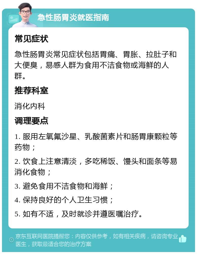 急性肠胃炎就医指南 常见症状 急性肠胃炎常见症状包括胃痛、胃胀、拉肚子和大便臭，易感人群为食用不洁食物或海鲜的人群。 推荐科室 消化内科 调理要点 1. 服用左氧氟沙星、乳酸菌素片和肠胃康颗粒等药物； 2. 饮食上注意清淡，多吃稀饭、馒头和面条等易消化食物； 3. 避免食用不洁食物和海鲜； 4. 保持良好的个人卫生习惯； 5. 如有不适，及时就诊并遵医嘱治疗。