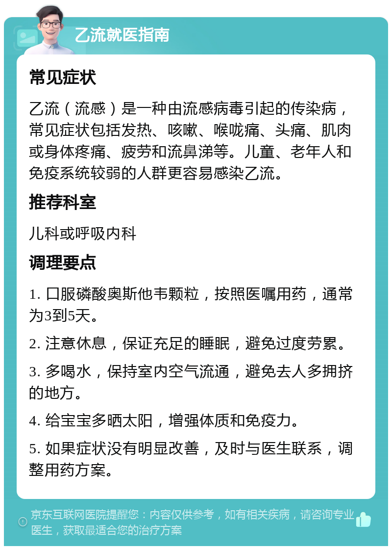 乙流就医指南 常见症状 乙流（流感）是一种由流感病毒引起的传染病，常见症状包括发热、咳嗽、喉咙痛、头痛、肌肉或身体疼痛、疲劳和流鼻涕等。儿童、老年人和免疫系统较弱的人群更容易感染乙流。 推荐科室 儿科或呼吸内科 调理要点 1. 口服磷酸奥斯他韦颗粒，按照医嘱用药，通常为3到5天。 2. 注意休息，保证充足的睡眠，避免过度劳累。 3. 多喝水，保持室内空气流通，避免去人多拥挤的地方。 4. 给宝宝多晒太阳，增强体质和免疫力。 5. 如果症状没有明显改善，及时与医生联系，调整用药方案。