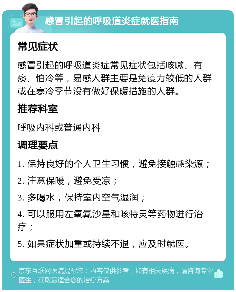 感冒引起的呼吸道炎症就医指南 常见症状 感冒引起的呼吸道炎症常见症状包括咳嗽、有痰、怕冷等，易感人群主要是免疫力较低的人群或在寒冷季节没有做好保暖措施的人群。 推荐科室 呼吸内科或普通内科 调理要点 1. 保持良好的个人卫生习惯，避免接触感染源； 2. 注意保暖，避免受凉； 3. 多喝水，保持室内空气湿润； 4. 可以服用左氧氟沙星和咳特灵等药物进行治疗； 5. 如果症状加重或持续不退，应及时就医。