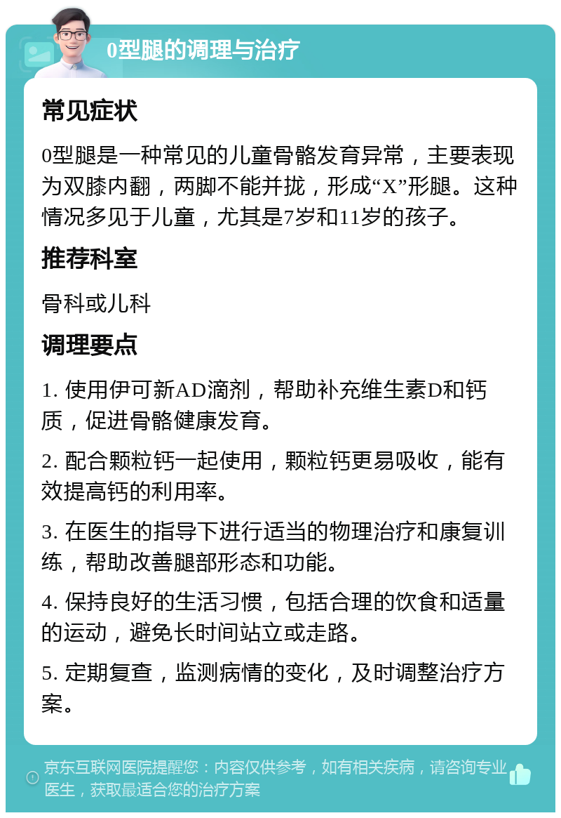 0型腿的调理与治疗 常见症状 0型腿是一种常见的儿童骨骼发育异常，主要表现为双膝内翻，两脚不能并拢，形成“X”形腿。这种情况多见于儿童，尤其是7岁和11岁的孩子。 推荐科室 骨科或儿科 调理要点 1. 使用伊可新AD滴剂，帮助补充维生素D和钙质，促进骨骼健康发育。 2. 配合颗粒钙一起使用，颗粒钙更易吸收，能有效提高钙的利用率。 3. 在医生的指导下进行适当的物理治疗和康复训练，帮助改善腿部形态和功能。 4. 保持良好的生活习惯，包括合理的饮食和适量的运动，避免长时间站立或走路。 5. 定期复查，监测病情的变化，及时调整治疗方案。