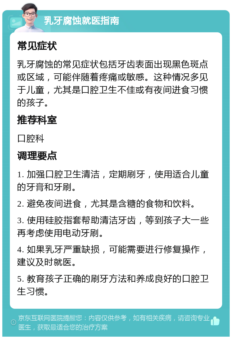 乳牙腐蚀就医指南 常见症状 乳牙腐蚀的常见症状包括牙齿表面出现黑色斑点或区域，可能伴随着疼痛或敏感。这种情况多见于儿童，尤其是口腔卫生不佳或有夜间进食习惯的孩子。 推荐科室 口腔科 调理要点 1. 加强口腔卫生清洁，定期刷牙，使用适合儿童的牙膏和牙刷。 2. 避免夜间进食，尤其是含糖的食物和饮料。 3. 使用硅胶指套帮助清洁牙齿，等到孩子大一些再考虑使用电动牙刷。 4. 如果乳牙严重缺损，可能需要进行修复操作，建议及时就医。 5. 教育孩子正确的刷牙方法和养成良好的口腔卫生习惯。