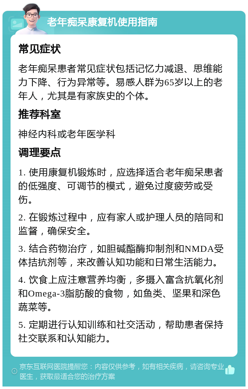 老年痴呆康复机使用指南 常见症状 老年痴呆患者常见症状包括记忆力减退、思维能力下降、行为异常等。易感人群为65岁以上的老年人，尤其是有家族史的个体。 推荐科室 神经内科或老年医学科 调理要点 1. 使用康复机锻炼时，应选择适合老年痴呆患者的低强度、可调节的模式，避免过度疲劳或受伤。 2. 在锻炼过程中，应有家人或护理人员的陪同和监督，确保安全。 3. 结合药物治疗，如胆碱酯酶抑制剂和NMDA受体拮抗剂等，来改善认知功能和日常生活能力。 4. 饮食上应注意营养均衡，多摄入富含抗氧化剂和Omega-3脂肪酸的食物，如鱼类、坚果和深色蔬菜等。 5. 定期进行认知训练和社交活动，帮助患者保持社交联系和认知能力。