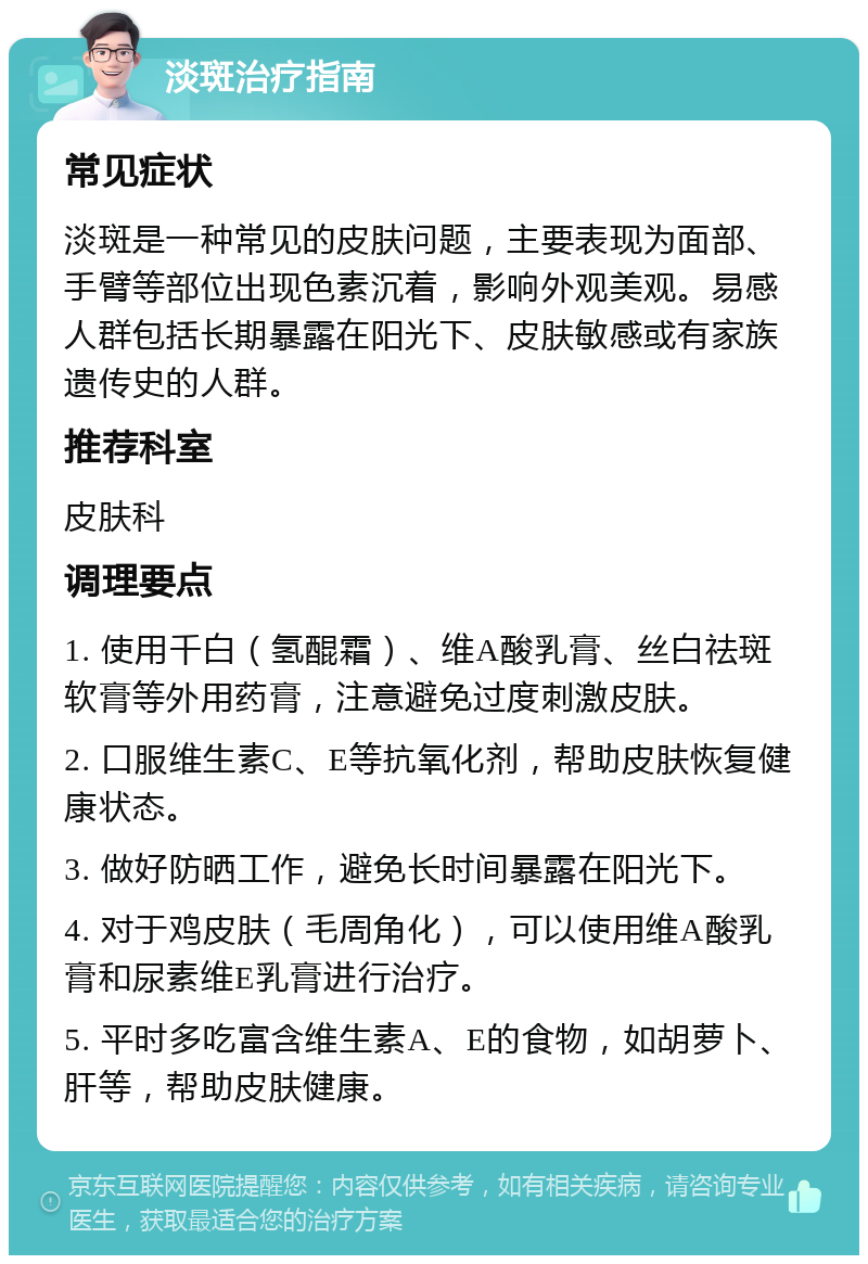 淡斑治疗指南 常见症状 淡斑是一种常见的皮肤问题，主要表现为面部、手臂等部位出现色素沉着，影响外观美观。易感人群包括长期暴露在阳光下、皮肤敏感或有家族遗传史的人群。 推荐科室 皮肤科 调理要点 1. 使用千白（氢醌霜）、维A酸乳膏、丝白祛斑软膏等外用药膏，注意避免过度刺激皮肤。 2. 口服维生素C、E等抗氧化剂，帮助皮肤恢复健康状态。 3. 做好防晒工作，避免长时间暴露在阳光下。 4. 对于鸡皮肤（毛周角化），可以使用维A酸乳膏和尿素维E乳膏进行治疗。 5. 平时多吃富含维生素A、E的食物，如胡萝卜、肝等，帮助皮肤健康。