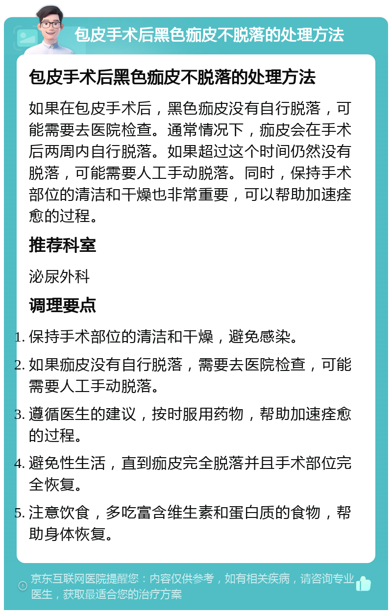 包皮手术后黑色痂皮不脱落的处理方法 包皮手术后黑色痂皮不脱落的处理方法 如果在包皮手术后，黑色痂皮没有自行脱落，可能需要去医院检查。通常情况下，痂皮会在手术后两周内自行脱落。如果超过这个时间仍然没有脱落，可能需要人工手动脱落。同时，保持手术部位的清洁和干燥也非常重要，可以帮助加速痊愈的过程。 推荐科室 泌尿外科 调理要点 保持手术部位的清洁和干燥，避免感染。 如果痂皮没有自行脱落，需要去医院检查，可能需要人工手动脱落。 遵循医生的建议，按时服用药物，帮助加速痊愈的过程。 避免性生活，直到痂皮完全脱落并且手术部位完全恢复。 注意饮食，多吃富含维生素和蛋白质的食物，帮助身体恢复。