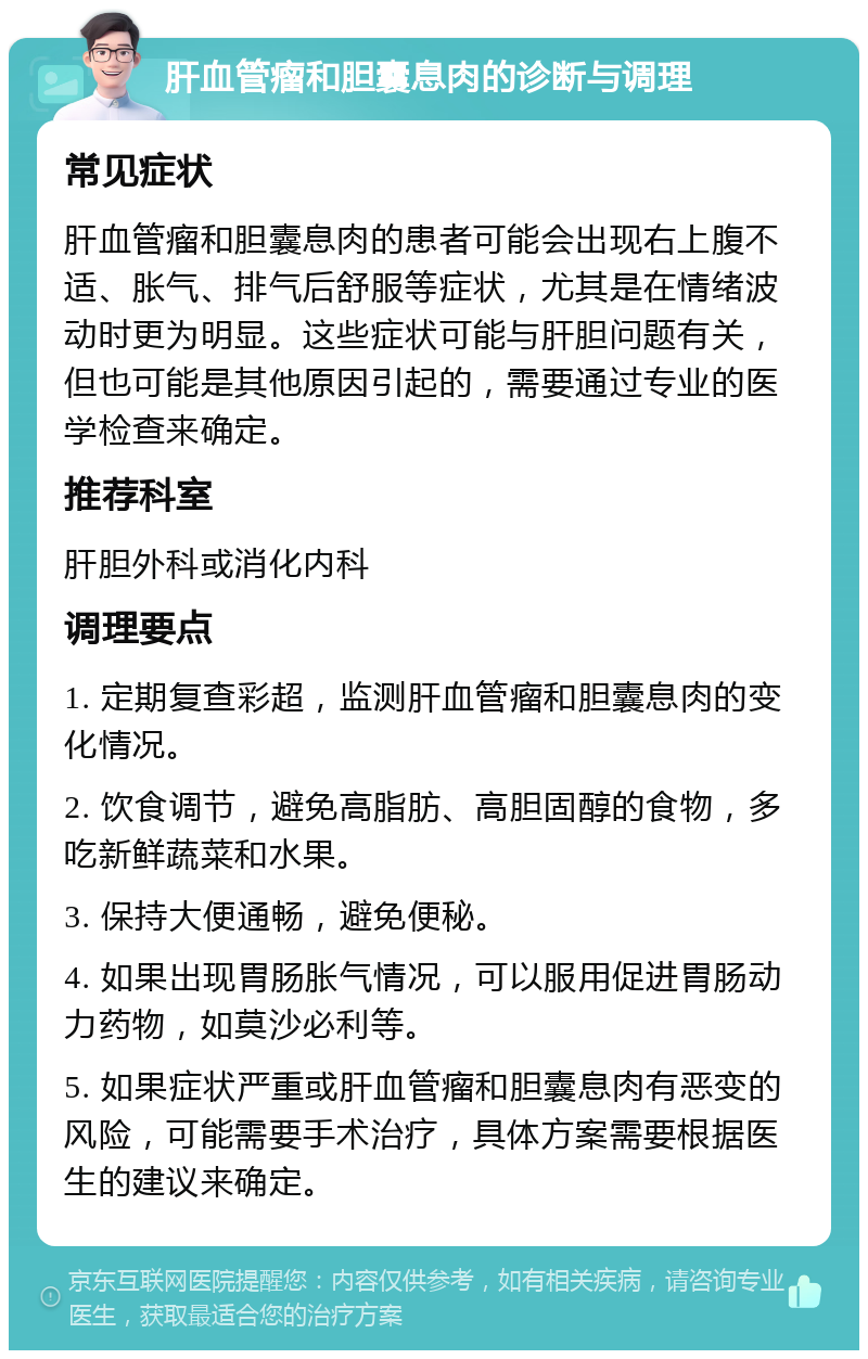 肝血管瘤和胆囊息肉的诊断与调理 常见症状 肝血管瘤和胆囊息肉的患者可能会出现右上腹不适、胀气、排气后舒服等症状，尤其是在情绪波动时更为明显。这些症状可能与肝胆问题有关，但也可能是其他原因引起的，需要通过专业的医学检查来确定。 推荐科室 肝胆外科或消化内科 调理要点 1. 定期复查彩超，监测肝血管瘤和胆囊息肉的变化情况。 2. 饮食调节，避免高脂肪、高胆固醇的食物，多吃新鲜蔬菜和水果。 3. 保持大便通畅，避免便秘。 4. 如果出现胃肠胀气情况，可以服用促进胃肠动力药物，如莫沙必利等。 5. 如果症状严重或肝血管瘤和胆囊息肉有恶变的风险，可能需要手术治疗，具体方案需要根据医生的建议来确定。