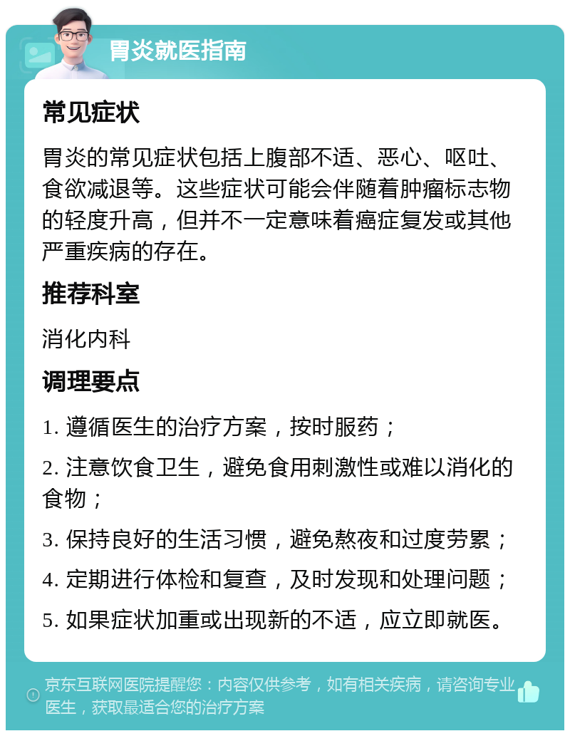 胃炎就医指南 常见症状 胃炎的常见症状包括上腹部不适、恶心、呕吐、食欲减退等。这些症状可能会伴随着肿瘤标志物的轻度升高，但并不一定意味着癌症复发或其他严重疾病的存在。 推荐科室 消化内科 调理要点 1. 遵循医生的治疗方案，按时服药； 2. 注意饮食卫生，避免食用刺激性或难以消化的食物； 3. 保持良好的生活习惯，避免熬夜和过度劳累； 4. 定期进行体检和复查，及时发现和处理问题； 5. 如果症状加重或出现新的不适，应立即就医。