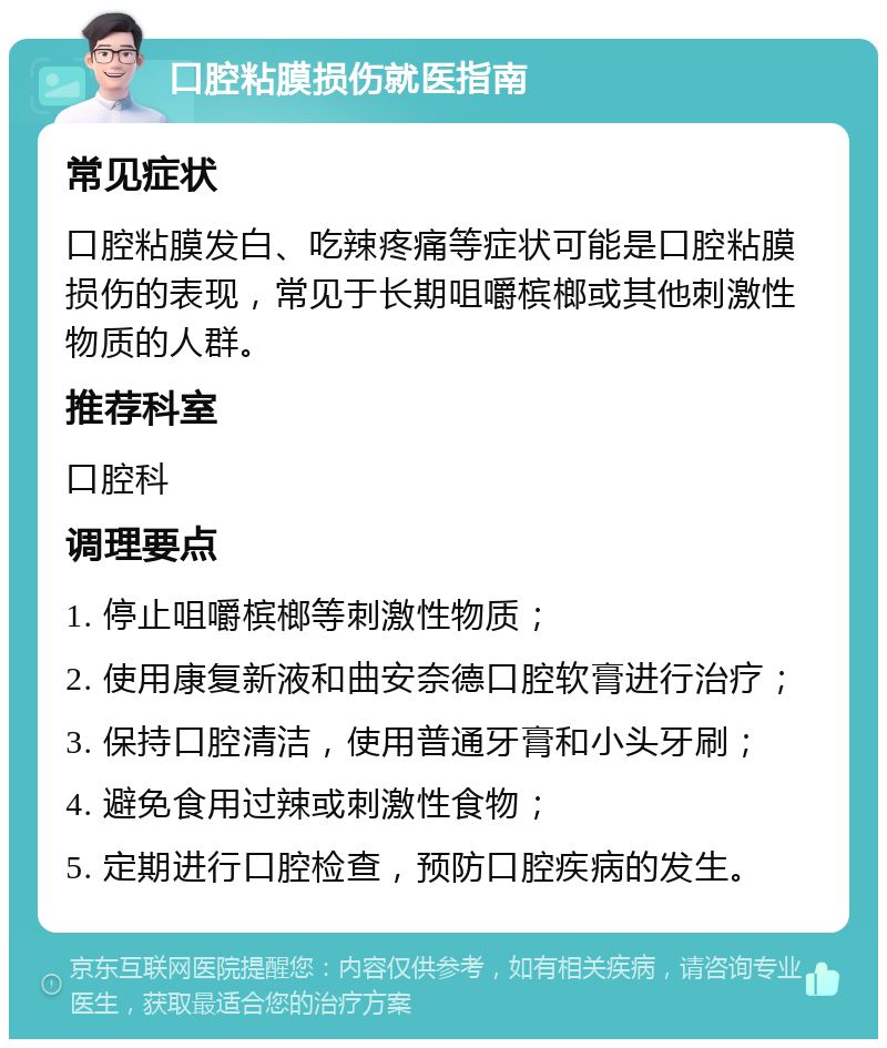 口腔粘膜损伤就医指南 常见症状 口腔粘膜发白、吃辣疼痛等症状可能是口腔粘膜损伤的表现，常见于长期咀嚼槟榔或其他刺激性物质的人群。 推荐科室 口腔科 调理要点 1. 停止咀嚼槟榔等刺激性物质； 2. 使用康复新液和曲安奈德口腔软膏进行治疗； 3. 保持口腔清洁，使用普通牙膏和小头牙刷； 4. 避免食用过辣或刺激性食物； 5. 定期进行口腔检查，预防口腔疾病的发生。