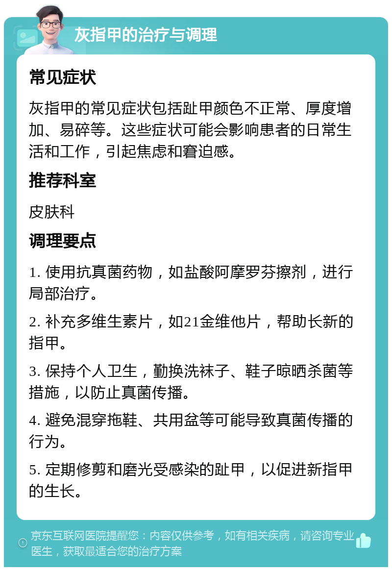 灰指甲的治疗与调理 常见症状 灰指甲的常见症状包括趾甲颜色不正常、厚度增加、易碎等。这些症状可能会影响患者的日常生活和工作，引起焦虑和窘迫感。 推荐科室 皮肤科 调理要点 1. 使用抗真菌药物，如盐酸阿摩罗芬擦剂，进行局部治疗。 2. 补充多维生素片，如21金维他片，帮助长新的指甲。 3. 保持个人卫生，勤换洗袜子、鞋子晾晒杀菌等措施，以防止真菌传播。 4. 避免混穿拖鞋、共用盆等可能导致真菌传播的行为。 5. 定期修剪和磨光受感染的趾甲，以促进新指甲的生长。