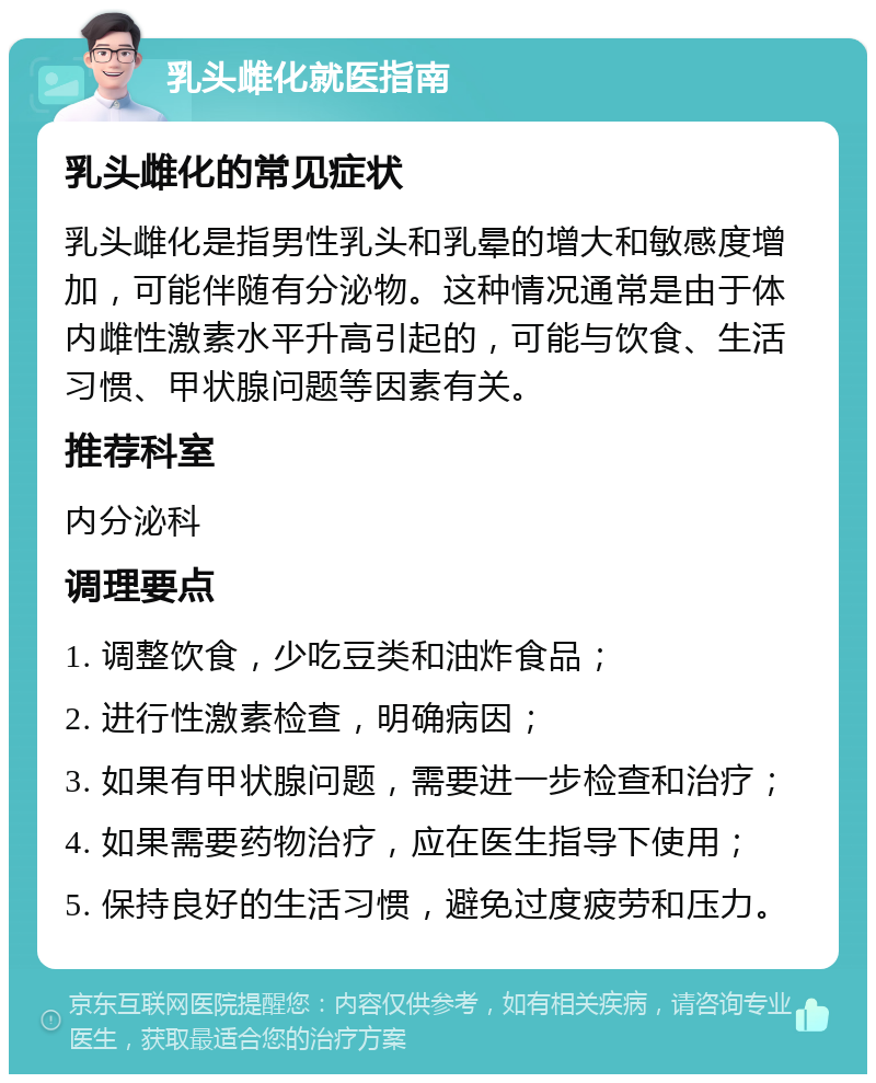 乳头雌化就医指南 乳头雌化的常见症状 乳头雌化是指男性乳头和乳晕的增大和敏感度增加，可能伴随有分泌物。这种情况通常是由于体内雌性激素水平升高引起的，可能与饮食、生活习惯、甲状腺问题等因素有关。 推荐科室 内分泌科 调理要点 1. 调整饮食，少吃豆类和油炸食品； 2. 进行性激素检查，明确病因； 3. 如果有甲状腺问题，需要进一步检查和治疗； 4. 如果需要药物治疗，应在医生指导下使用； 5. 保持良好的生活习惯，避免过度疲劳和压力。