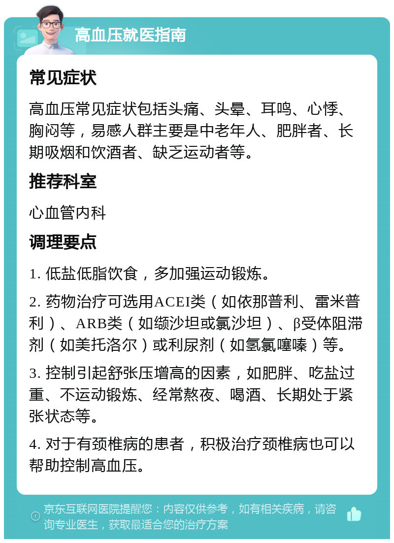 高血压就医指南 常见症状 高血压常见症状包括头痛、头晕、耳鸣、心悸、胸闷等，易感人群主要是中老年人、肥胖者、长期吸烟和饮酒者、缺乏运动者等。 推荐科室 心血管内科 调理要点 1. 低盐低脂饮食，多加强运动锻炼。 2. 药物治疗可选用ACEI类（如依那普利、雷米普利）、ARB类（如缬沙坦或氯沙坦）、β受体阻滞剂（如美托洛尔）或利尿剂（如氢氯噻嗪）等。 3. 控制引起舒张压增高的因素，如肥胖、吃盐过重、不运动锻炼、经常熬夜、喝酒、长期处于紧张状态等。 4. 对于有颈椎病的患者，积极治疗颈椎病也可以帮助控制高血压。