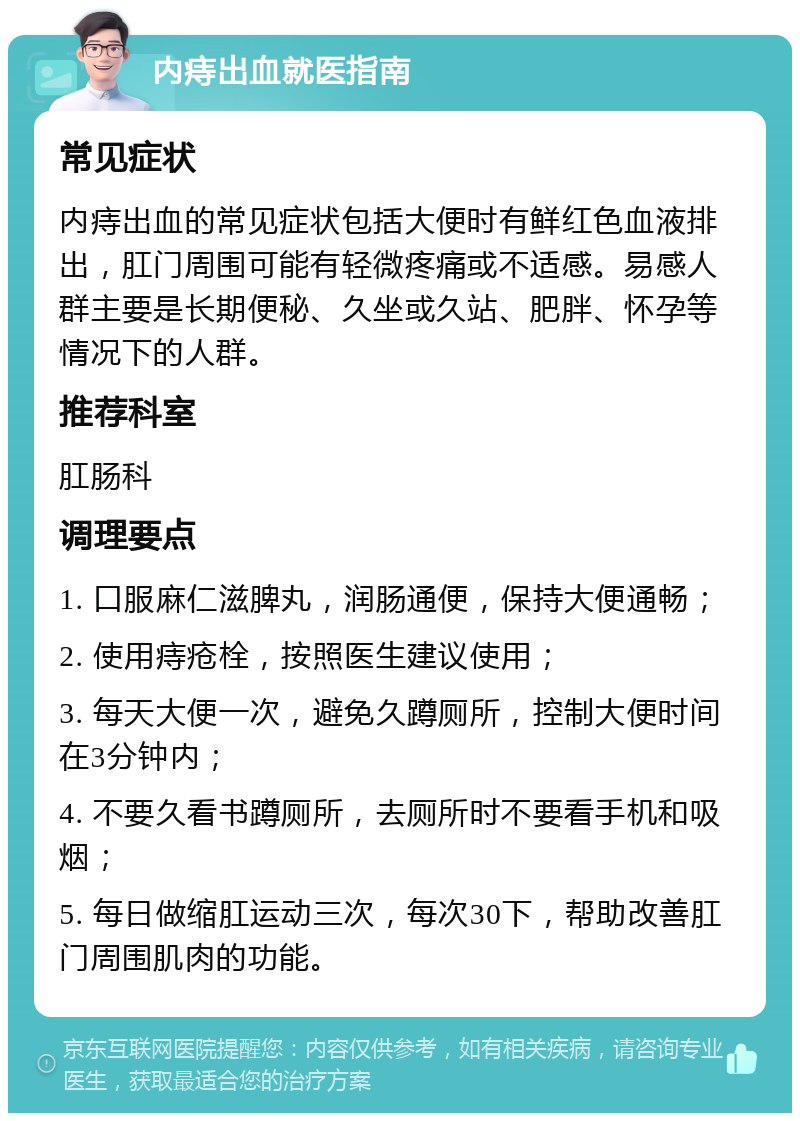 内痔出血就医指南 常见症状 内痔出血的常见症状包括大便时有鲜红色血液排出，肛门周围可能有轻微疼痛或不适感。易感人群主要是长期便秘、久坐或久站、肥胖、怀孕等情况下的人群。 推荐科室 肛肠科 调理要点 1. 口服麻仁滋脾丸，润肠通便，保持大便通畅； 2. 使用痔疮栓，按照医生建议使用； 3. 每天大便一次，避免久蹲厕所，控制大便时间在3分钟内； 4. 不要久看书蹲厕所，去厕所时不要看手机和吸烟； 5. 每日做缩肛运动三次，每次30下，帮助改善肛门周围肌肉的功能。